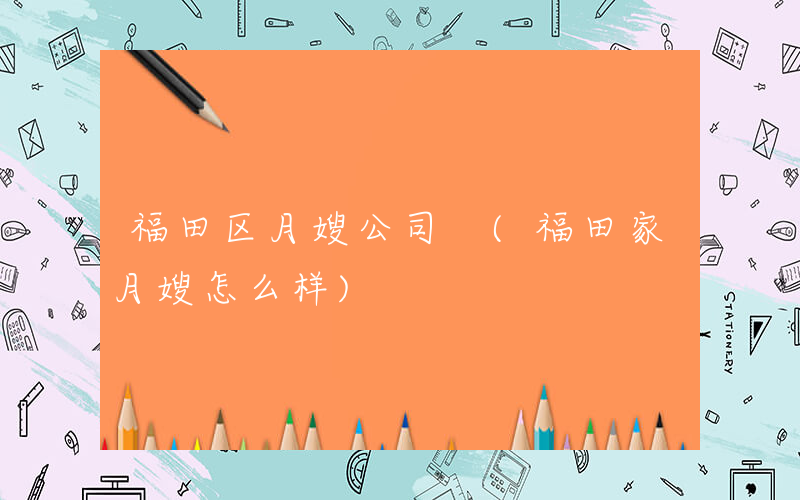 福田区月嫂公司 (福田家月嫂怎么样)